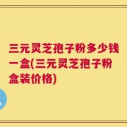 三元灵芝孢子粉多少钱一盒(三元灵芝孢子粉盒装价格)