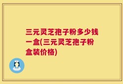三元灵芝孢子粉多少钱一盒(三元灵芝孢子粉盒装价格)