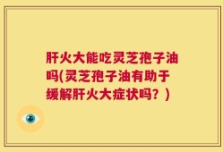 肝火大能吃灵芝孢子油吗(灵芝孢子油有助于缓解肝火大症状吗？)