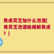 焦虑灵芝加什么泡酒(用灵芝泡酒能缓解焦虑？)