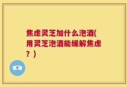 焦虑灵芝加什么泡酒(用灵芝泡酒能缓解焦虑？)