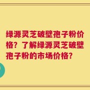 绿源灵芝破壁孢子粉价格？了解绿源灵芝破壁孢子粉的市场价格？