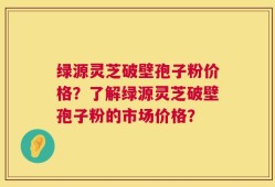绿源灵芝破壁孢子粉价格？了解绿源灵芝破壁孢子粉的市场价格？