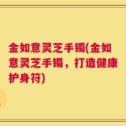 金如意灵芝手镯(金如意灵芝手镯，打造健康护身符)