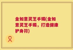 金如意灵芝手镯(金如意灵芝手镯，打造健康护身符)