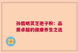 孙载明灵芝孢子粉：品质卓越的健康养生之选