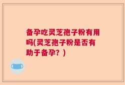 备孕吃灵芝孢子粉有用吗(灵芝孢子粉是否有助于备孕？)