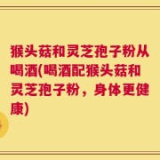 猴头菇和灵芝孢子粉从喝酒(喝酒配猴头菇和灵芝孢子粉，身体更健康)