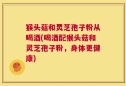 猴头菇和灵芝孢子粉从喝酒(喝酒配猴头菇和灵芝孢子粉，身体更健康)