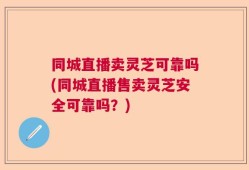 同城直播卖灵芝可靠吗(同城直播售卖灵芝安全可靠吗？)