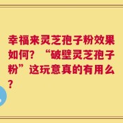 幸福来灵芝孢子粉效果如何？“破壁灵芝孢子粉”这玩意真的有用么？