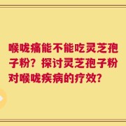 喉咙痛能不能吃灵芝孢子粉？探讨灵芝孢子粉对喉咙疾病的疗效？