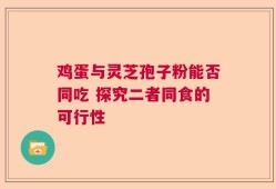 鸡蛋与灵芝孢子粉能否同吃 探究二者同食的可行性
