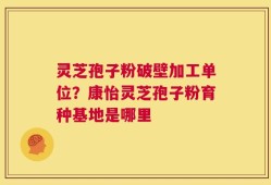 灵芝孢子粉破壁加工单位？康怡灵芝孢子粉育种基地是哪里