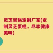 灵芝蛋糕定制厂家(定制灵芝蛋糕，尽享健康美味)