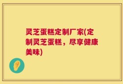 灵芝蛋糕定制厂家(定制灵芝蛋糕，尽享健康美味)