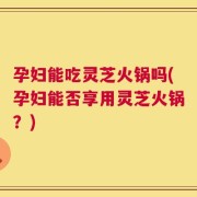 孕妇能吃灵芝火锅吗(孕妇能否享用灵芝火锅？)