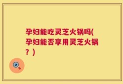 孕妇能吃灵芝火锅吗(孕妇能否享用灵芝火锅？)