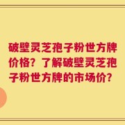 破壁灵芝孢子粉世方牌价格？了解破壁灵芝孢子粉世方牌的市场价？