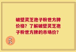 破壁灵芝孢子粉世方牌价格？了解破壁灵芝孢子粉世方牌的市场价？