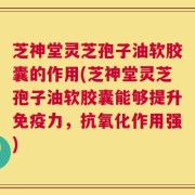 芝神堂灵芝孢子油软胶囊的作用(芝神堂灵芝孢子油软胶囊能够提升免疫力，抗氧化作用强)