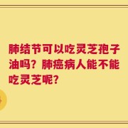 肺结节可以吃灵芝孢子油吗？肺癌病人能不能吃灵芝呢？