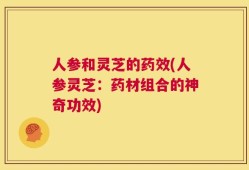 人参和灵芝的药效(人参灵芝：药材组合的神奇功效)
