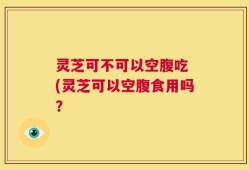 灵芝可不可以空腹吃 (灵芝可以空腹食用吗？