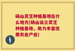 砀山灵芝种植基地在什么地方(砀山设立灵芝种植基地，助力丰富优质农业产业)