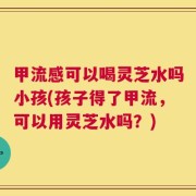 甲流感可以喝灵芝水吗小孩(孩子得了甲流，可以用灵芝水吗？)