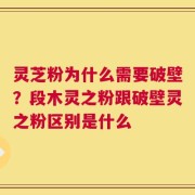灵芝粉为什么需要破壁？段木灵之粉跟破壁灵之粉区别是什么