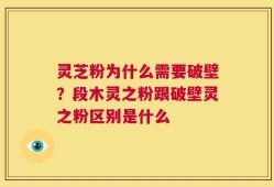 灵芝粉为什么需要破壁？段木灵之粉跟破壁灵之粉区别是什么