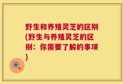 野生和养殖灵芝的区别(野生与养殖灵芝的区别：你需要了解的事项)