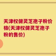 天津权健灵芝孢子粉价格(天津权健灵芝孢子粉的售价)