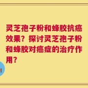 灵芝孢子粉和蜂胶抗癌效果？探讨灵芝孢子粉和蜂胶对癌症的治疗作用？