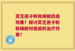 灵芝孢子粉和蜂胶抗癌效果？探讨灵芝孢子粉和蜂胶对癌症的治疗作用？