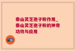 泰山灵芝孢子粉作用_泰山灵芝孢子粉的神奇功效与应用