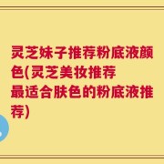 灵芝妹子推荐粉底液颜色(灵芝美妆推荐  最适合肤色的粉底液推荐)