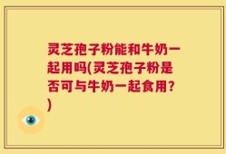 灵芝孢子粉能和牛奶一起用吗(灵芝孢子粉是否可与牛奶一起食用？)