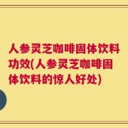 人参灵芝咖啡固体饮料功效(人参灵芝咖啡固体饮料的惊人好处)