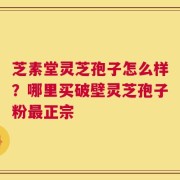 芝素堂灵芝孢子怎么样？哪里买破壁灵芝孢子粉最正宗
