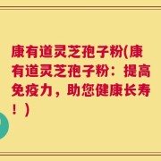 康有道灵芝孢子粉(康有道灵芝孢子粉：提高免疫力，助您健康长寿！)