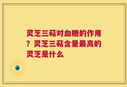 灵芝三萜对血糖的作用？灵芝三萜含量最高的灵芝是什么