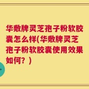 华敷牌灵芝孢子粉软胶囊怎么样(华敷牌灵芝孢子粉软胶囊使用效果如何？)