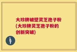 大珍牌破壁灵芝孢子粉(大珍牌灵芝孢子粉的创新突破)
