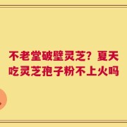 不老堂破壁灵芝？夏天吃灵芝孢子粉不上火吗