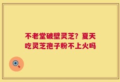 不老堂破壁灵芝？夏天吃灵芝孢子粉不上火吗