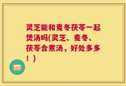 灵芝能和麦冬茯苓一起煲汤吗(灵芝、麦冬、茯苓合煮汤，好处多多！)