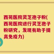 西苑医院灵芝孢子粉(西苑医院进行灵芝孢子粉研究，发现有助于提高免疫力)