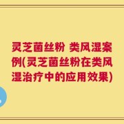 灵芝菌丝粉 类风湿案例(灵芝菌丝粉在类风湿治疗中的应用效果)